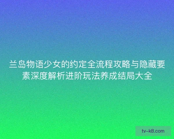 兰岛物语少女的约定全流程攻略与隐藏要素深度解析进阶玩法养成结局大全