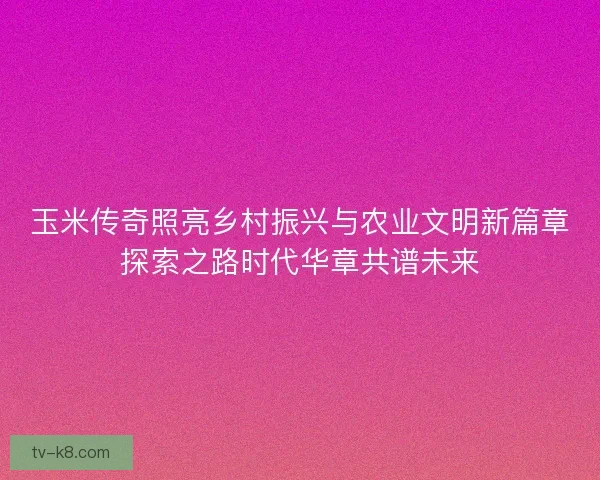 玉米传奇照亮乡村振兴与农业文明新篇章探索之路时代华章共谱未来