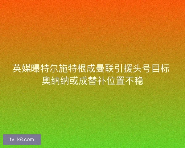 英媒曝特尔施特根成曼联引援头号目标 奥纳纳或成替补位置不稳
