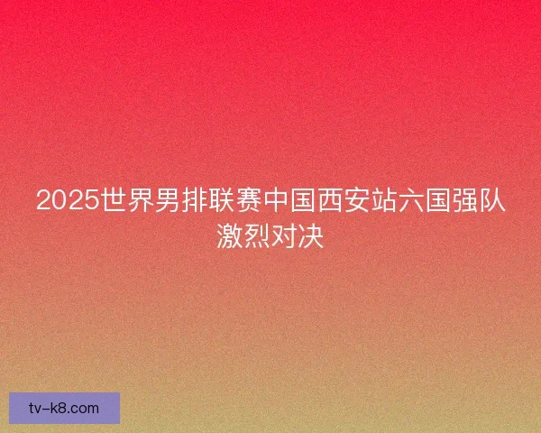 2025世界男排联赛中国西安站六国强队激烈对决