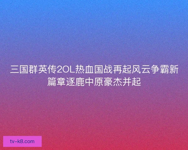 三国群英传2OL热血国战再起风云争霸新篇章逐鹿中原豪杰并起