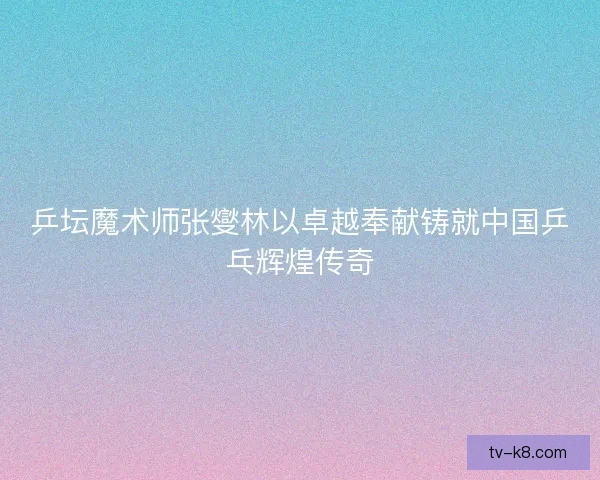 乒坛魔术师张燮林以卓越奉献铸就中国乒乓辉煌传奇