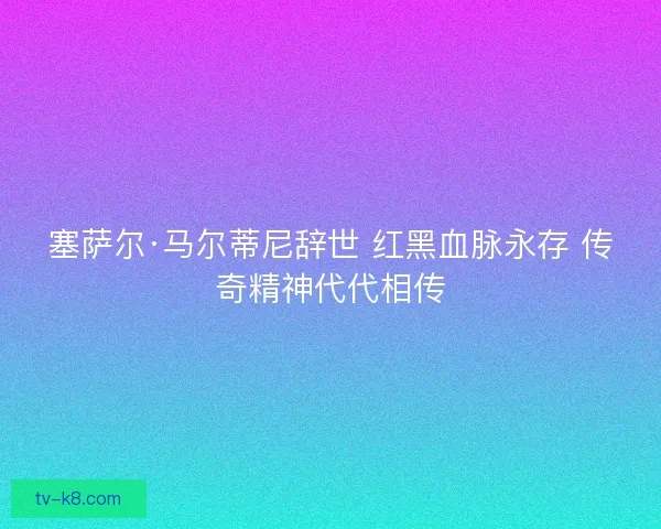 塞萨尔·马尔蒂尼辞世 红黑血脉永存 传奇精神代代相传