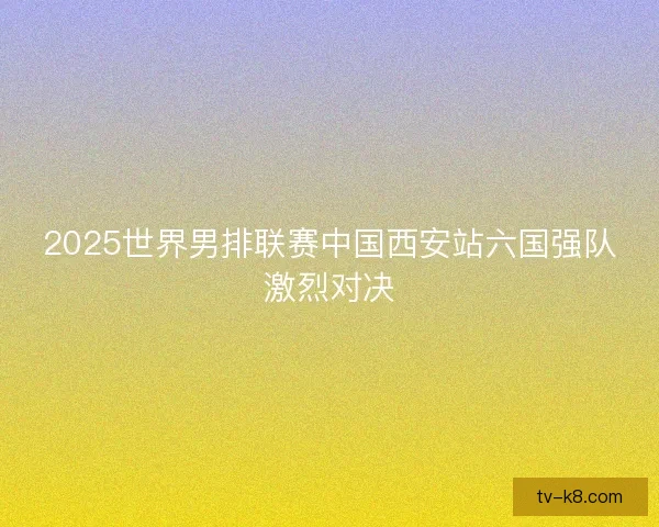 2025世界男排联赛中国西安站六国强队激烈对决