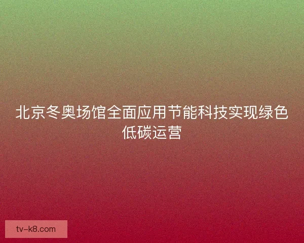 北京冬奥场馆全面应用节能科技实现绿色低碳运营