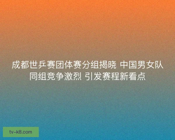 成都世乒赛团体赛分组揭晓 中国男女队同组竞争激烈 引发赛程新看点