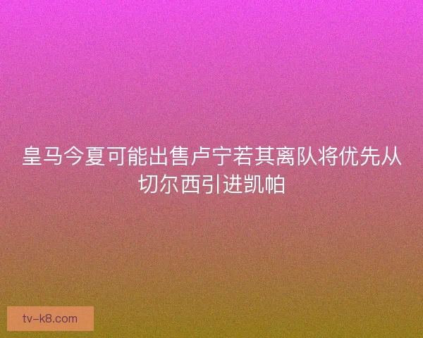 皇马今夏可能出售卢宁若其离队将优先从切尔西引进凯帕