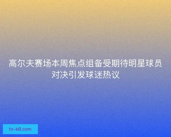 高尔夫赛场本周焦点组备受期待明星球员对决引发球迷热议