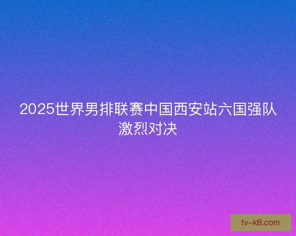 2025世界男排联赛中国西安站六国强队激烈对决 2025世界男排联赛中国西安站六国强队激烈对决