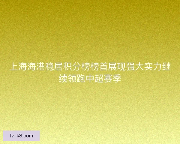 上海海港稳居积分榜榜首展现强大实力继续领跑中超赛季