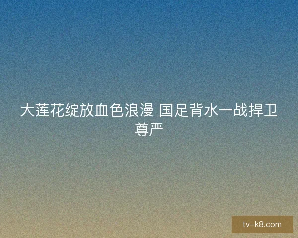 大莲花绽放血色浪漫 国足背水一战捍卫尊严