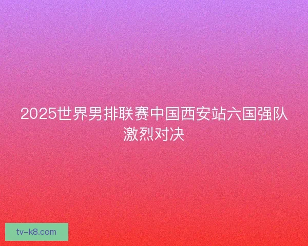 2025世界男排联赛中国西安站六国强队激烈对决