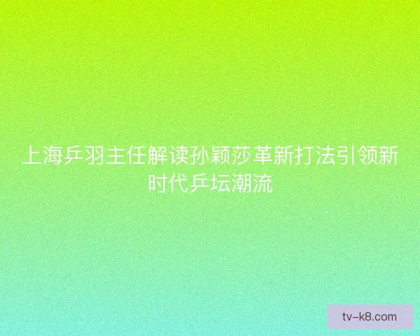 上海乒羽主任解读孙颖莎革新打法引领新时代乒坛潮流 上海乒羽主任解读孙颖莎革新打法引领新时代乒坛潮流