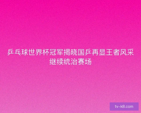乒乓球世界杯冠军揭晓国乒再显王者风采继续统治赛场
