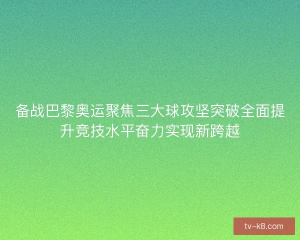 备战巴黎奥运聚焦三大球攻坚突破全面提升竞技水平奋力实现新跨越 备战巴黎奥运聚焦三大球攻坚突破全面提升竞技水平奋力实现新跨越