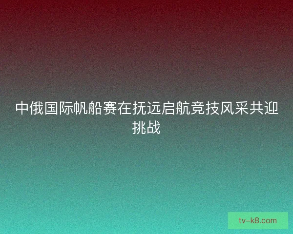 中俄国际帆船赛在抚远启航竞技风采共迎挑战 中俄国际帆船赛在抚远启航竞技风采共迎挑战