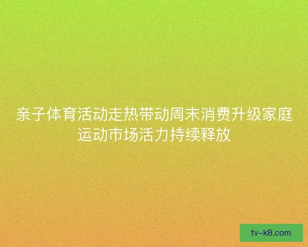 亲子体育活动走热带动周末消费升级家庭运动市场活力持续释放 亲子体育活动走热带动周末消费升级家庭运动市场活力持续释放