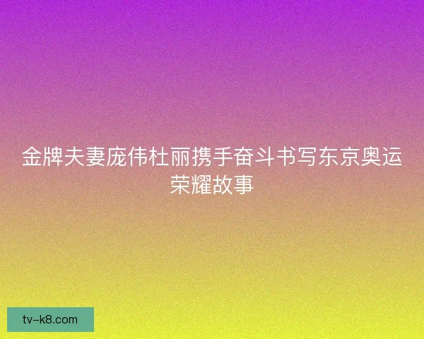 金牌夫妻庞伟杜丽携手奋斗书写东京奥运荣耀故事