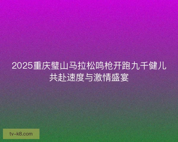 2025重庆璧山马拉松鸣枪开跑九千健儿共赴速度与激情盛宴