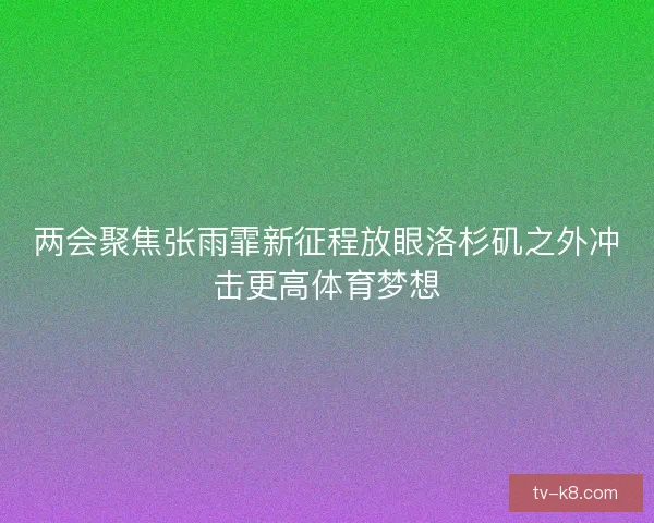 两会聚焦张雨霏新征程放眼洛杉矶之外冲击更高体育梦想