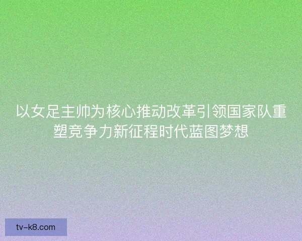 以女足主帅为核心推动改革引领国家队重塑竞争力新征程时代蓝图梦想