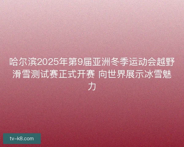 哈尔滨2025年第9届亚洲冬季运动会越野滑雪测试赛正式开赛 向世界展示冰雪魅力