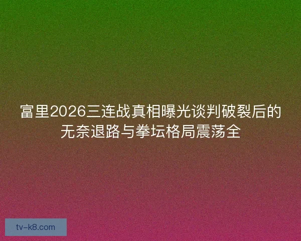 富里2026三连战真相曝光谈判破裂后的无奈退路与拳坛格局震荡全