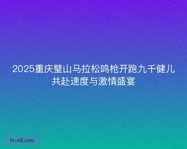 2025重庆璧山马拉松鸣枪开跑九千健儿共赴速度与激情盛宴