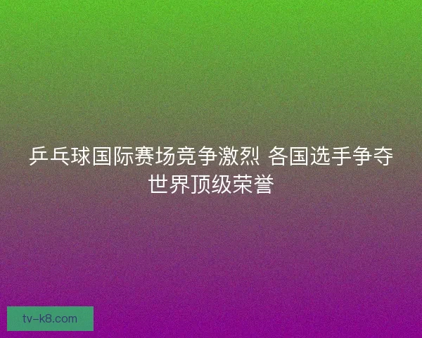 乒乓球国际赛场竞争激烈 各国选手争夺世界顶级荣誉