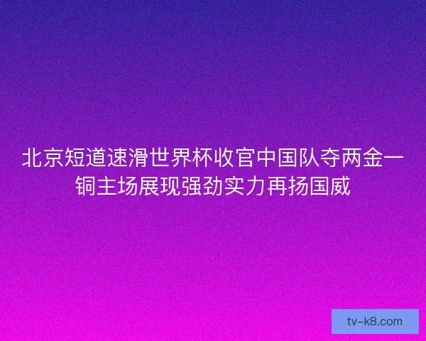 北京短道速滑世界杯收官中国队夺两金一铜主场展现强劲实力再扬国威